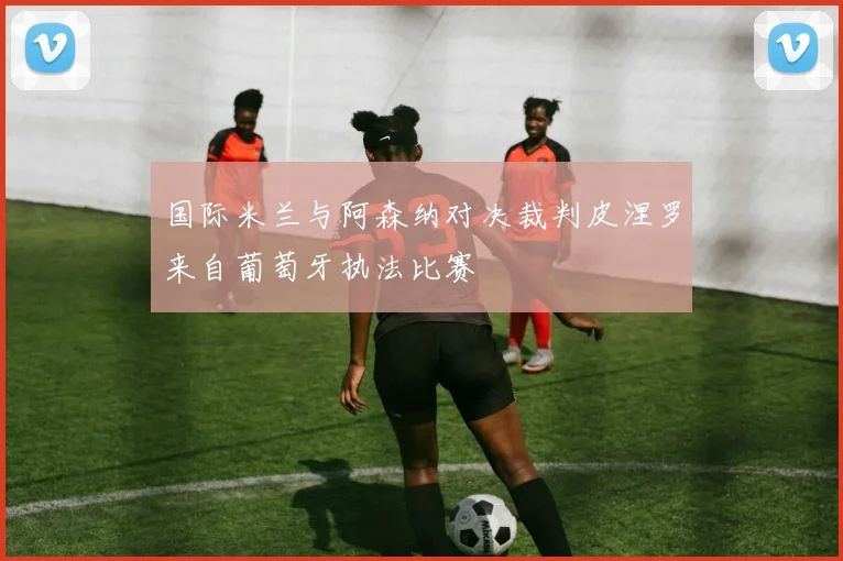 国际米兰与阿森纳对决裁判皮涅罗来自葡萄牙执法比赛
