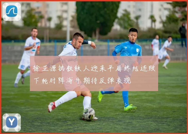 徐正源执教铁人迎来平局终结连败下轮对阵海牛期待反弹表现