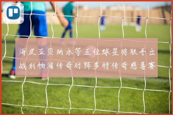 海皮亚贝纳永等五位球星将联手出战利物浦传奇对阵多特传奇慈善赛