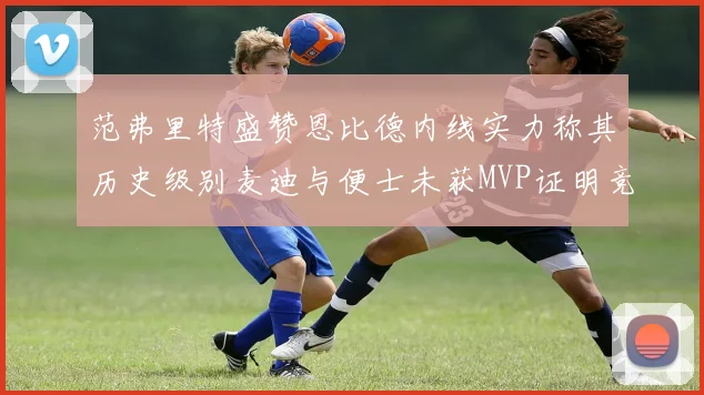 范弗里特盛赞恩比德内线实力称其历史级别麦迪与便士未获MVP证明竞争激烈