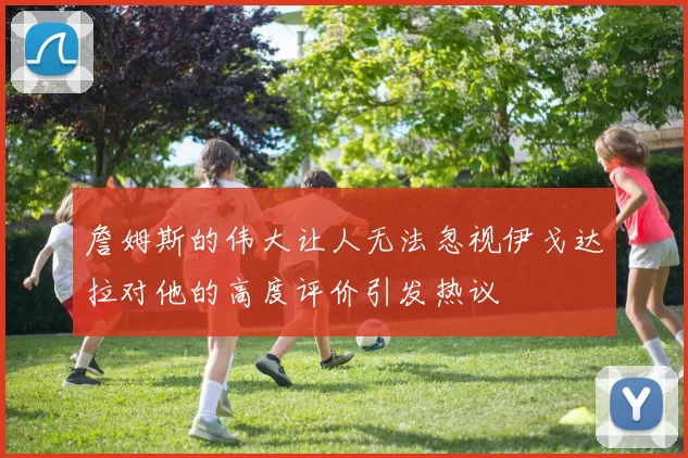 詹姆斯的伟大让人无法忽视伊戈达拉对他的高度评价引发热议