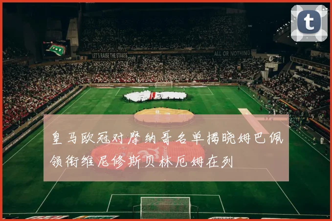 皇马欧冠对摩纳哥名单揭晓姆巴佩领衔维尼修斯贝林厄姆在列