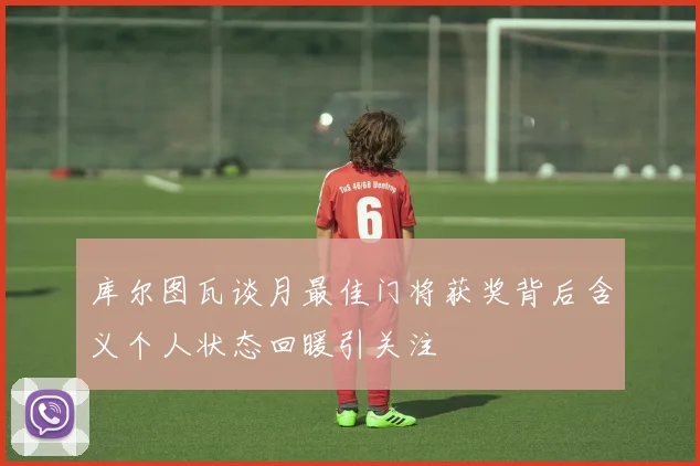 库尔图瓦谈月最佳门将获奖背后含义个人状态回暖引关注