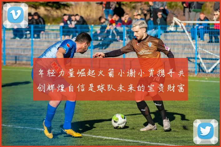 年轻力量崛起火箭小谢小贾携手共创辉煌自信是球队未来的宝贵财富