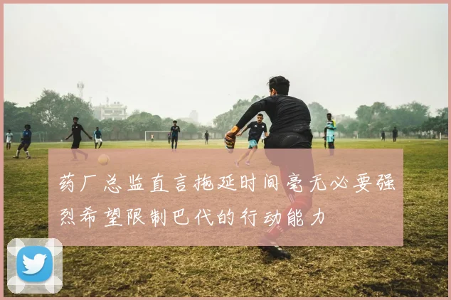 药厂总监直言拖延时间毫无必要强烈希望限制巴代的行动能力