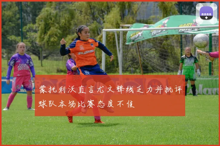 蒙托利沃直言尤文锋线乏力并批评球队本场比赛态度不佳