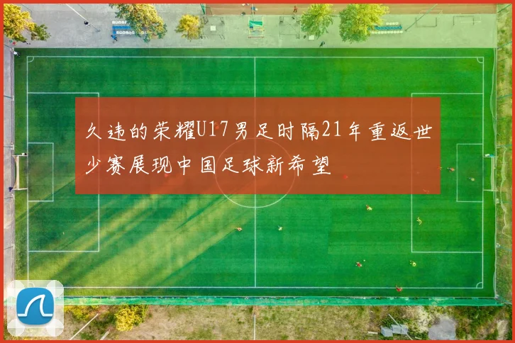 久违的荣耀U17男足时隔21年重返世少赛展现中国足球新希望