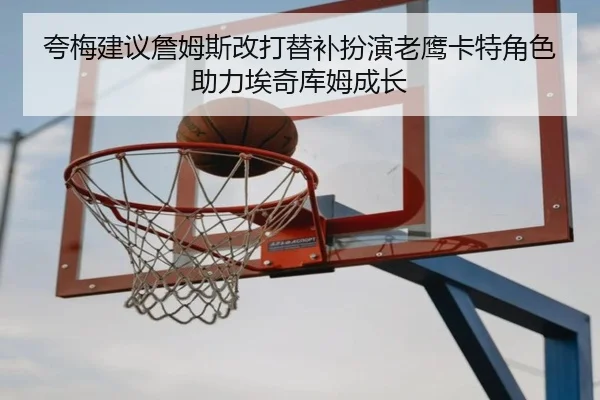 夸梅建议詹姆斯改打替补扮演老鹰卡特角色助力埃奇库姆成长 | crownsports